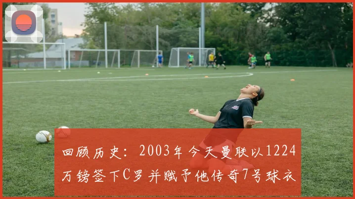 回顾历史：2003年今天曼联以1224万镑签下C罗并赋予他传奇7号球衣