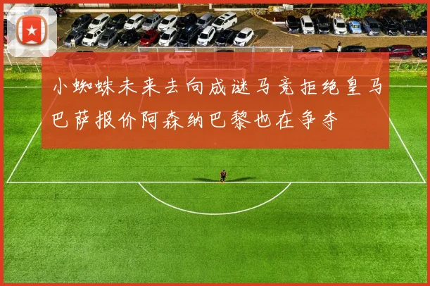 小蜘蛛未来去向成谜马竞拒绝皇马巴萨报价阿森纳巴黎也在争夺