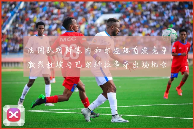 法国队对阵塞内加尔左路首发竞争激烈杜埃与巴尔科拉争夺出场机会