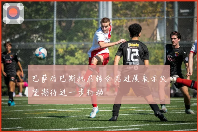 巴萨对巴斯托尼转会无进展表示失望期待进一步行动