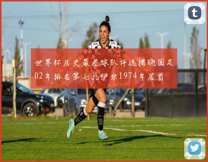 世界杯历史最差球队评选揭晓国足02年排名第七扎伊尔1974年居首