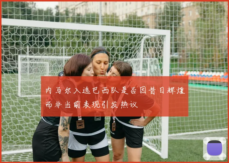 内马尔入选巴西队是否因昔日辉煌而非当前表现引发热议