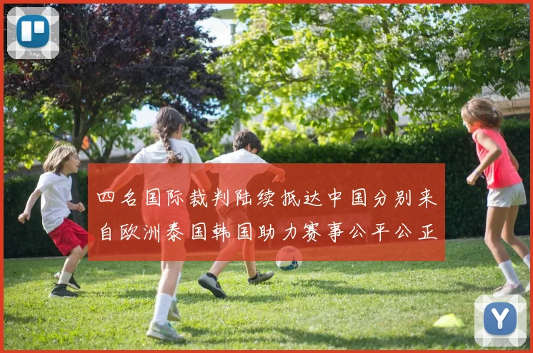 四名国际裁判陆续抵达中国分别来自欧洲泰国韩国助力赛事公平公正
