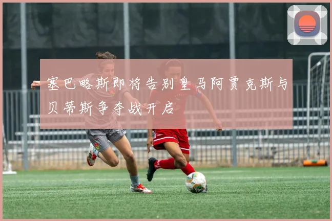 塞巴略斯即将告别皇马阿贾克斯与贝蒂斯争夺战开启