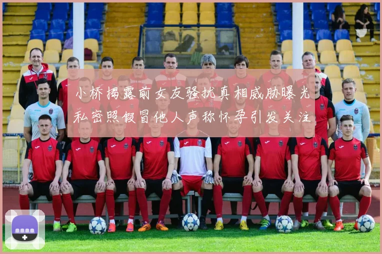小桥揭露前女友骚扰真相威胁曝光私密照假冒他人声称怀孕引发关注