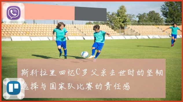 斯科拉里回忆C罗父亲去世时的坚韧选择与国家队比赛的责任感