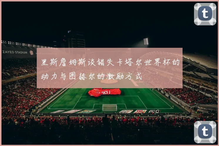 里斯詹姆斯谈错失卡塔尔世界杯的动力与图赫尔的激励方式