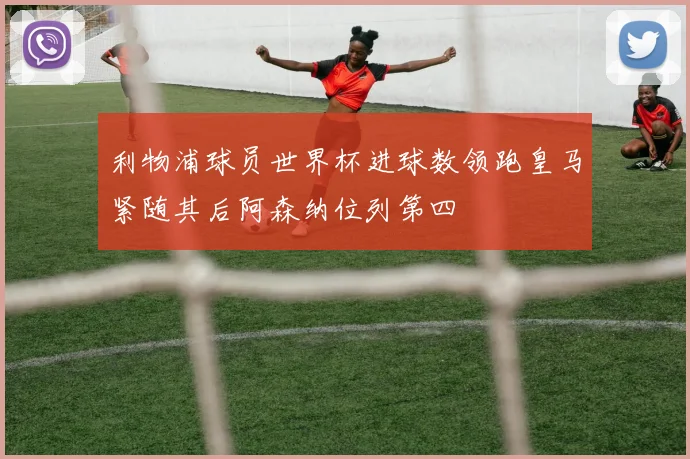 利物浦球员世界杯进球数领跑皇马紧随其后阿森纳位列第四