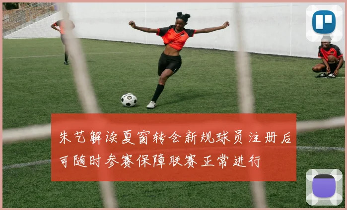 朱艺解读夏窗转会新规球员注册后可随时参赛保障联赛正常进行