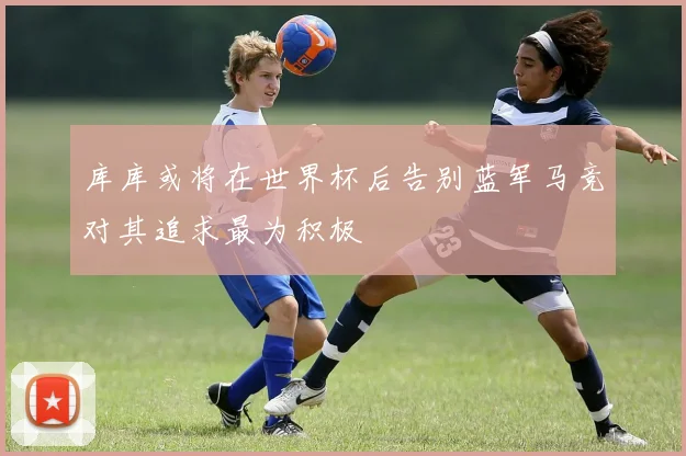 库库或将在世界杯后告别蓝军马竞对其追求最为积极