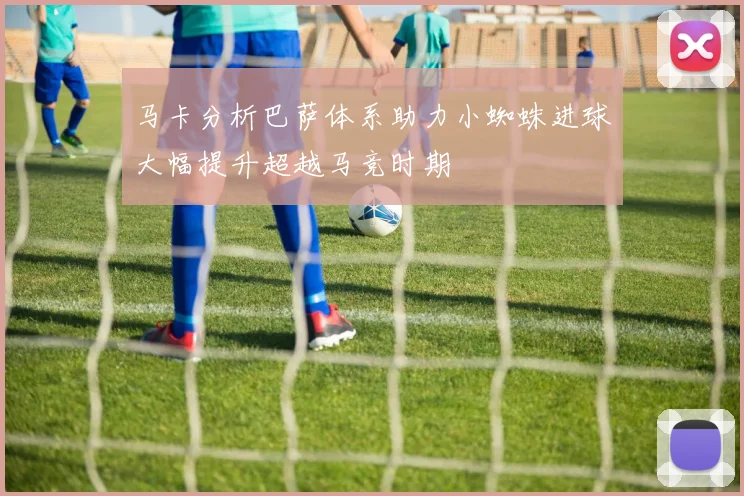 马卡分析巴萨体系助力小蜘蛛进球大幅提升超越马竞时期