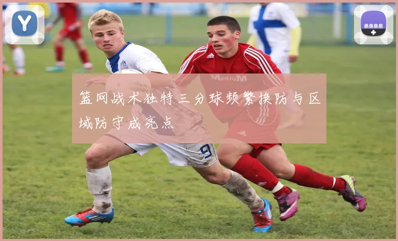 篮网战术独特三分球频繁换防与区域防守成亮点