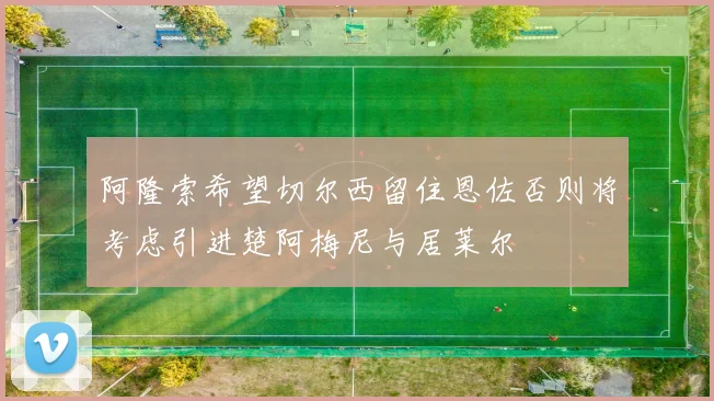 阿隆索希望切尔西留住恩佐否则将考虑引进楚阿梅尼与居莱尔