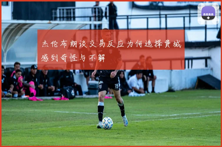 杰伦布朗谈交易反应为何选择费城感到奇怪与不解