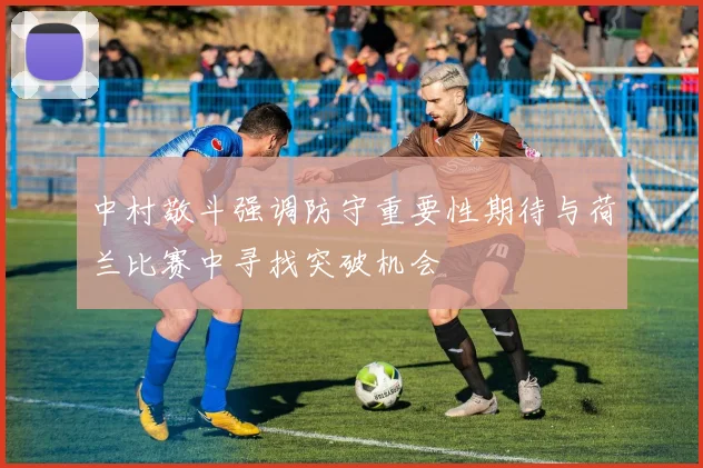 中村敬斗强调防守重要性期待与荷兰比赛中寻找突破机会