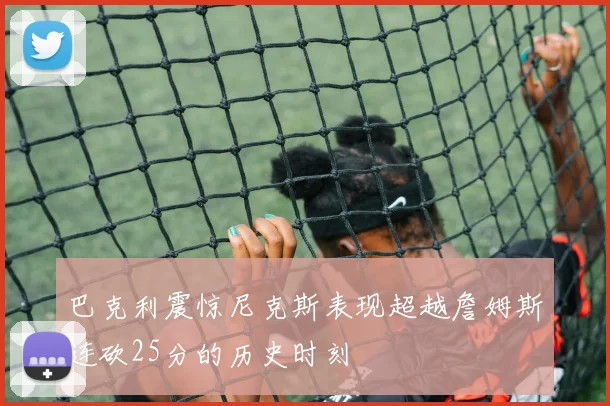 巴克利震惊尼克斯表现超越詹姆斯连砍25分的历史时刻