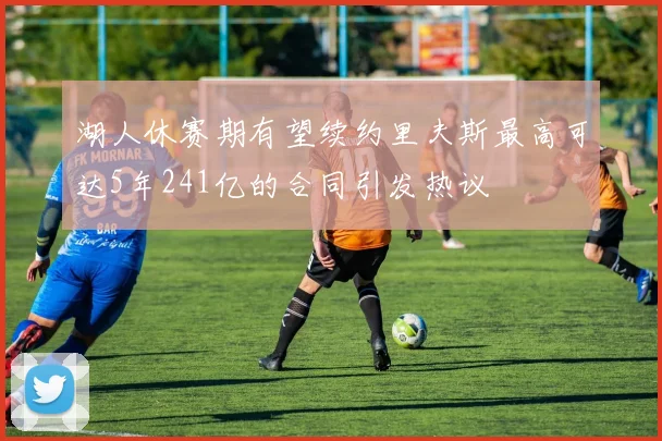 湖人休赛期有望续约里夫斯最高可达5年241亿的合同引发热议