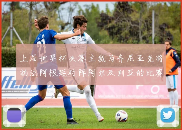 上届世界杯决赛主裁马齐尼亚克将执法阿根廷对阵阿尔及利亚的比赛