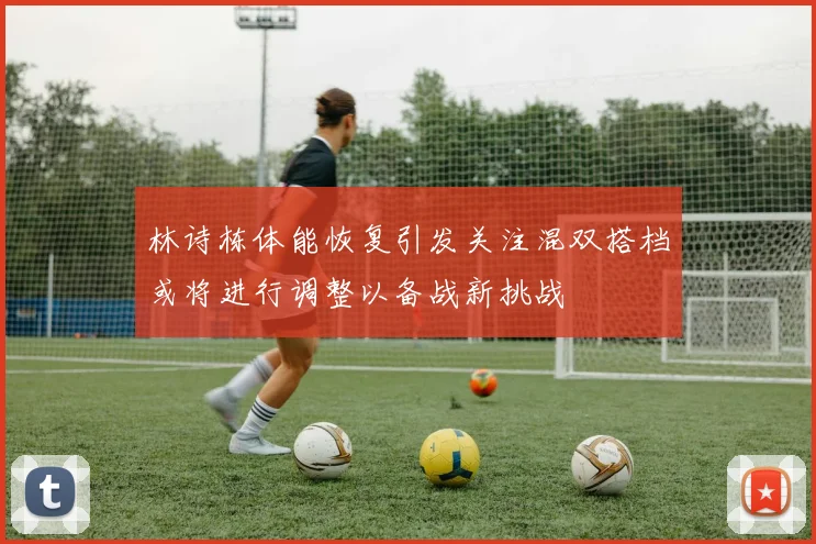 林诗栋体能恢复引发关注混双搭档或将进行调整以备战新挑战