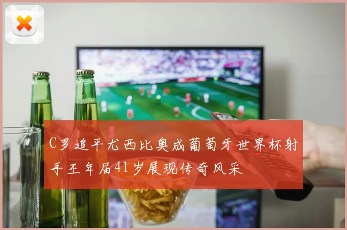 C罗追平尤西比奥成葡萄牙世界杯射手王年届41岁展现传奇风采