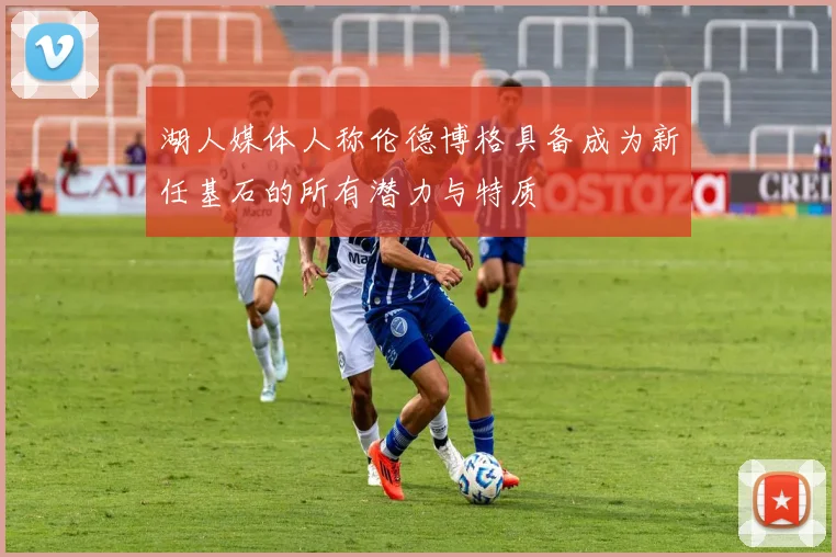 湖人媒体人称伦德博格具备成为新任基石的所有潜力与特质