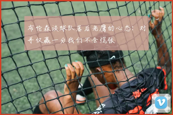 布伦森谈球队落后老鹰的心态：对手仅赢一分我们不会慌张