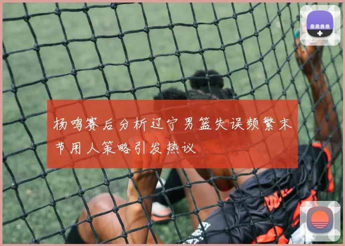 杨鸣赛后分析辽宁男篮失误频繁末节用人策略引发热议