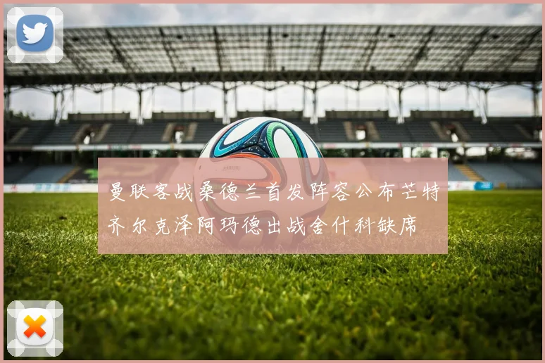 曼联客战桑德兰首发阵容公布芒特齐尔克泽阿玛德出战舍什科缺席