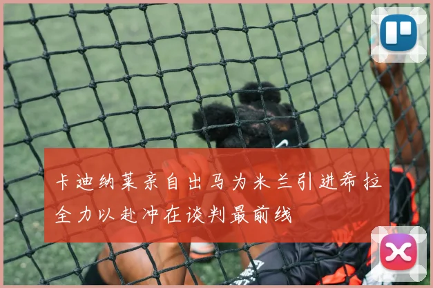 卡迪纳莱亲自出马为米兰引进希拉全力以赴冲在谈判最前线