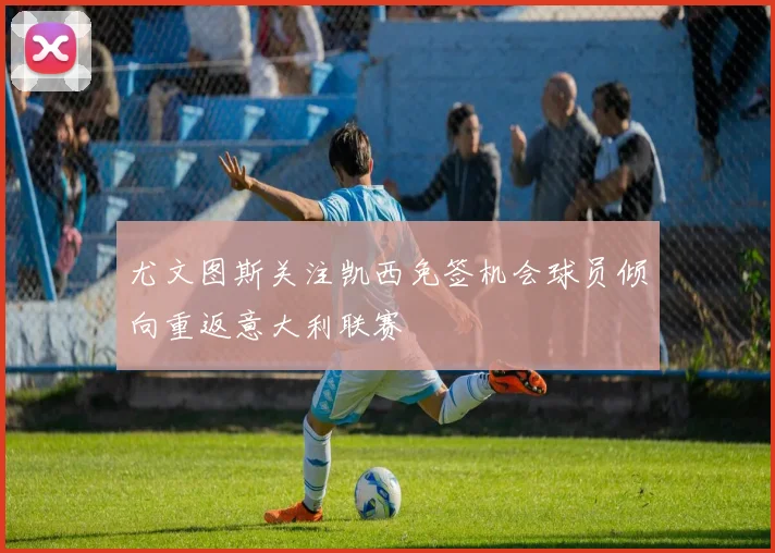 尤文图斯关注凯西免签机会球员倾向重返意大利联赛