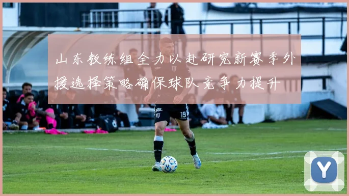 山东教练组全力以赴研究新赛季外援选择策略确保球队竞争力提升