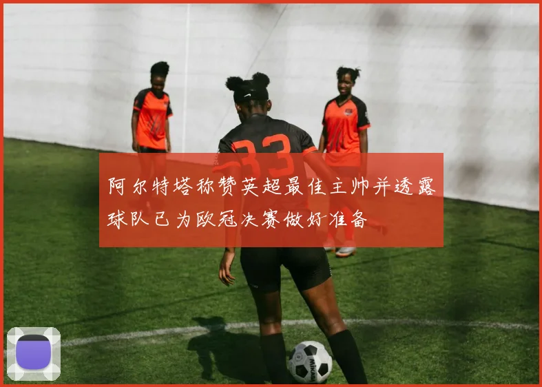 阿尔特塔称赞英超最佳主帅并透露球队已为欧冠决赛做好准备